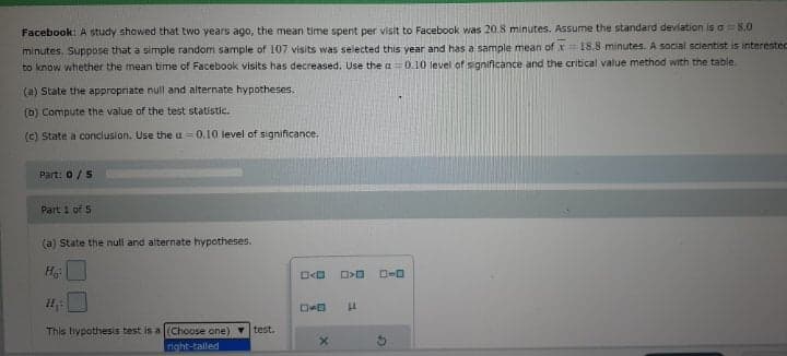 Facebook: A study showed that two years ago, the mean time spent per visit to Facebook was 20.8 minutes. Assume the standard deviation is a=8.0
minutes. Suppose that a simple random sample of 107 visits was selected this year and has a sample mean ofx18.8 minutes. A social scientist is interestec
to know whether the mean time of Facebook visits has decreased. Use the a =0.10 level of significance and the critical value method with the table.
(a) State the appropriate null and alternate hypotheses.
(b) Compute the value of the test statistic.
(c) State a conclusion. Use the u =0.10 level of significance.
Part: 0/5
Part 1 of 5
(a) State the null and alternate hypotheses.
D-0
This hypothesis test is a (Choose one) v test.
noht-talled
