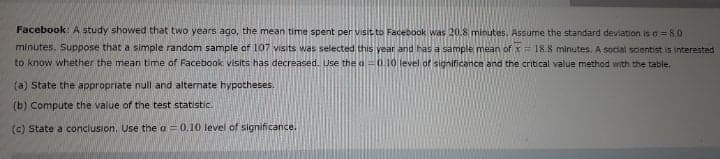 Facebook: A study showed that two years ago, the mean time spent per visit to Facebook was 20.8 minutes, Assume the standard devlation is o= 8.0
minutes. Suppose that a simple random sample of 107 visits was selected this year and has a sample mean of x= 18.8 minutes. A social scientist is interested
to know whether the mean time of Facebook visits has decreased. Use the a=0.10 level of significance and the critical value method with the table.
(a) State the appropriate null and alternate hypotheses.
(b) Compute the value of the test statistic.
(c) State a conclusion. Use the a = 0.10 level of significance.
