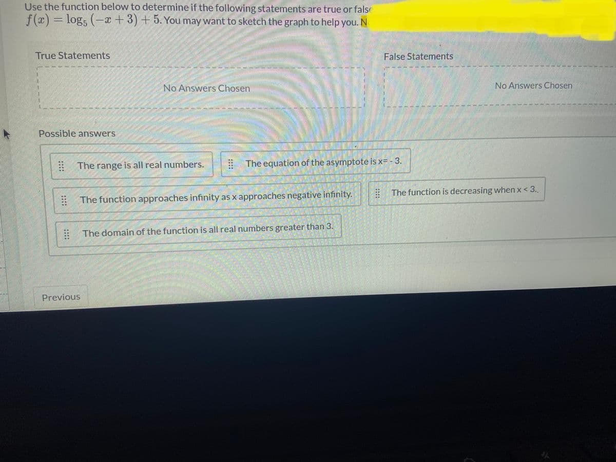 Use the function below to determine if the following statements are true or false
f(x) = log5 (x+3)+5. You may want to sketch the graph to help you. N
True Statements
Possible answers
100
⠀
⠀
No Answers Chosen
The range is all real numbers.
Previous
The equation of the asymptote is x= - 3.
The function approaches infinity as x approaches negative infinity.
False Statements
The domain of the function is all real numbers greater than 3.
No Answers Chosen
The function is decreasing when x <3..