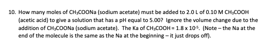 10. How many moles of CH;COONA (sodium acetate) must be added to 2.0 L of 0.10 M CH;COOH
(acetic acid) to give a solution that has a pH equal to 5.00? Ignore the volume change due to the
addition of CH;COONA (sodium acetate). The Ka of CH;COOH = 1.8 x 105. (Note – the Na at the
end of the molecule is the same as the Na at the beginning - it just drops off).
