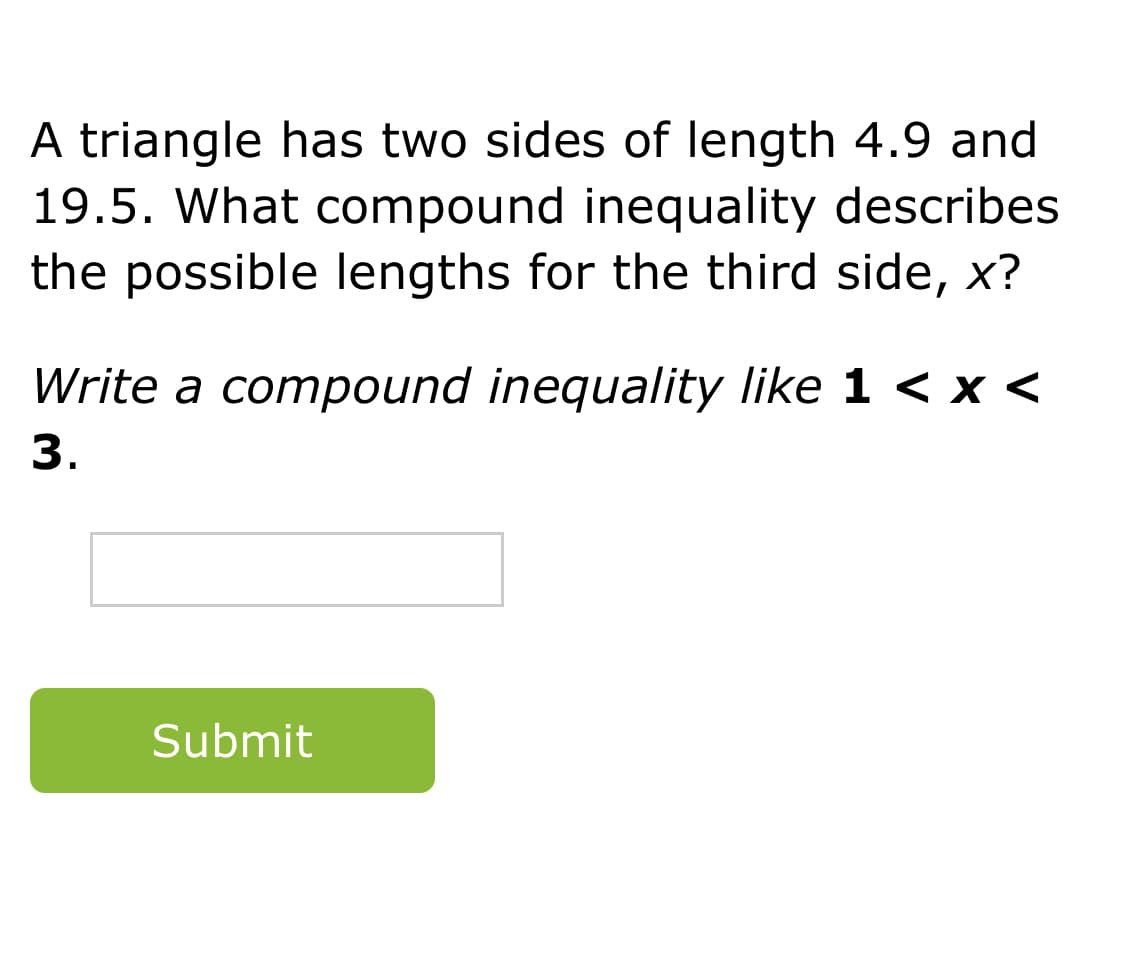 A triangle has two sides of length 4.9 and
19.5. What compound inequality describes
the possible lengths for the third side, x?
Write a compound inequality like 1 < x <
3.
Submit
