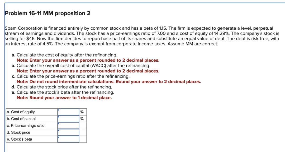 Problem 16-11 MM proposition 2
Spam Corporation is financed entirely by common stock and has a beta of 1.15. The firm is expected to generate a level, perpetual
stream of earnings and dividends. The stock has a price-earnings ratio of 7.00 and a cost of equity of 14.29%. The company's stock is
selling for $46. Now the firm decides to repurchase half of its shares and substitute an equal value of debt. The debt is risk-free, with
an interest rate of 4.5%. The company is exempt from corporate income taxes. Assume MM are correct.
a. Calculate the cost of equity after the refinancing.
Note: Enter your answer as a percent rounded to 2 decimal places.
b. Calculate the overall cost of capital (WACC) after the refinancing.
Note: Enter your answer as a percent rounded to 2 decimal places.
c. Calculate the price-earnings ratio after the refinancing.
Note: Do not round intermediate calculations. Round your answer to 2 decimal places.
d. Calculate the stock price after the refinancing.
e. Calculate the stock's beta after the refinancing.
Note: Round your answer to 1 decimal place.
a. Cost of equity
b. Cost of capital
c. Price-earnings ratio
d. Stock price
e. Stock's beta
%
%