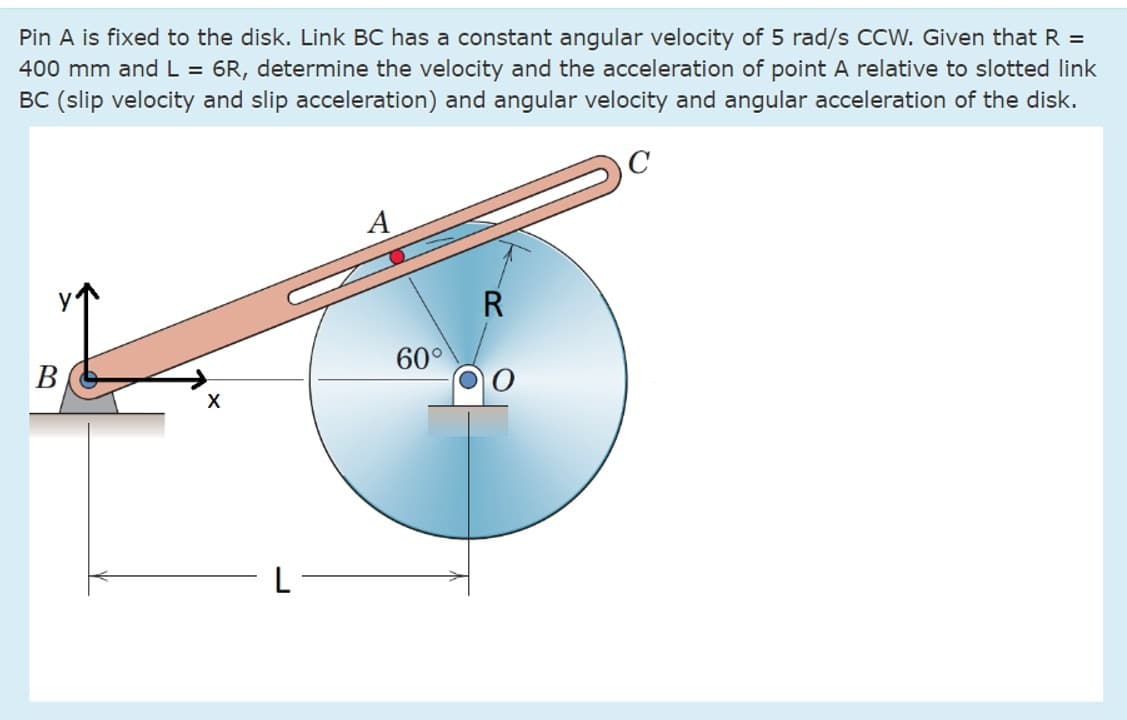 Pin A is fixed to the disk. Link BC has a constant angular velocity of 5 rad/s CCW. Given that R =
400 mm and L = 6R, determine the velocity and the acceleration of point A relative to slotted link
BC (slip velocity and slip acceleration) and angular velocity and angular acceleration of the disk.
B
X
L
A
60°
R