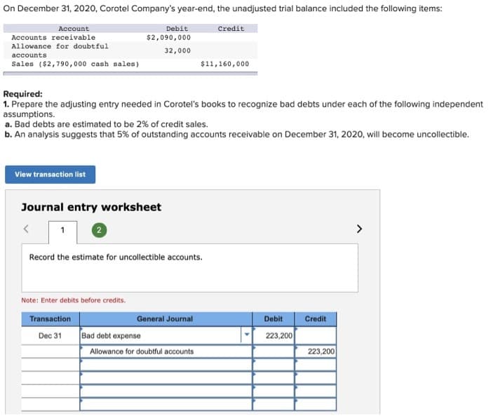 On December 31, 2020, Corotel Company's year-end, the unadjusted trial balance included the following items:
Account
Accounts receivable
Allowance for doubtful
accounts
Sales ($2,790,000 cash sales)
View transaction list
Required:
1. Prepare the adjusting entry needed in Corotel's books to recognize bad debts under each of the following independent
assumptions.
Debit
$2,090,000
32,000
a. Bad debts are estimated to be 2% of credit sales.
b. An analysis suggests that 5% of outstanding accounts receivable on December 31, 2020, will become uncollectible.
Journal entry worksheet
1
2
Note: Enter debits before credits.
Transaction
Dec 31
Record the estimate for uncollectible accounts.
Credit
$11,160,000
General Journal
Bad debt expense
Allowance for doubtful accounts
Debit
223,200
Credit
223,200