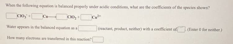 When the following equation is balanced properly under acidic conditions, what are the coefficients of the species shown?
CIO,
CIO, +
Cu+
Water appears in the balanced equation as a
(reactant, product, neither) with a coefficient of
(Enter 0 for neither.)
How many electrons are transferred in this reaction?
