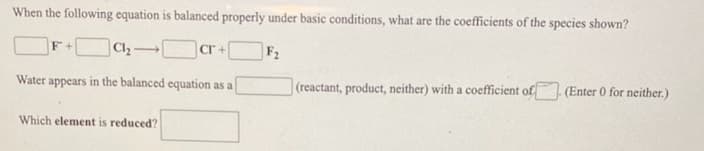 When the following equation is balanced properly under basic conditions, what are the coefficients of the species shown?
cr +
F2
Water appears in the balanced equation as a
(reactant, product, neither) with a coefficient of
(Enter 0 for neither.)
Which element is reduced?
