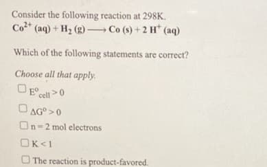 Consider the following reaction at 298K.
Co* (aq) + H2 (g) Co (s) + 2 H* (aq)
Which of the following statements are correct?
Choose all that apply.
OE cell>0
AG° >0
On-2 mol electrons
OK<1
O The reaction is product-favored.
