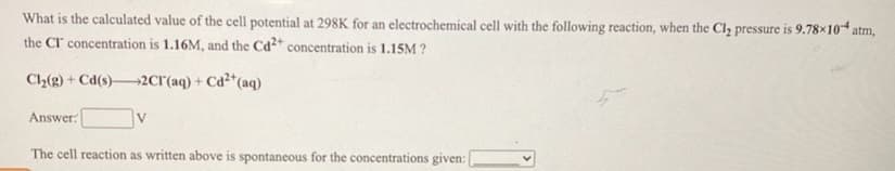 What is the calculated value of the cell potential at 298K for an electrochemical cell with the following reaction, when the Cl, pressure is 9.78×10 atm,
the Cr concentration is 1.16M, and the Ca²* concentration is 1.15M ?
Cl2(g) + Cd(s)2cr(aq) + Cd²*(aq)
Answer:
V.
The cell reaction as written above is spontaneous for the concentrations given:
