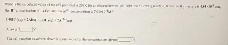 What is the calculated value of the cell potential at 298K for an electrochemical cell with the following reaction, when the H, pressure is 4.95×10 atm,
the H concentration is 1.41M, and the Al concentration is 7.01×10M?
6.00H" (aq) + 2AI(s) 3H,(g) + 2A"(aq)
Answer:
The cell reaction as written above is spontaneous for the concentrations given:
