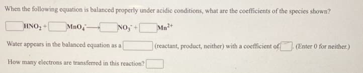 When the following equation is balanced properly under acidic conditions, what are the coefficients of the species shown?
HNO, +
MnO
NO,+
Mn2+
Water appears in the balanced equation as a
(reactant, product, neither) with a coefficient of
(Enter 0 for neither.)
How many electrons are transferred in this reaction?
