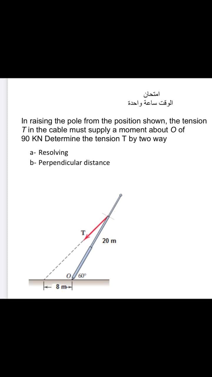 امتحان
الوقت ساعة واحدة
In raising the pole from the position shown, the tension
Tin the cable must supply a moment about O of
90 KN Determine the tension T by two way
a- Resolving
b- Perpendicular distance
T
20 m
60
8 m-
