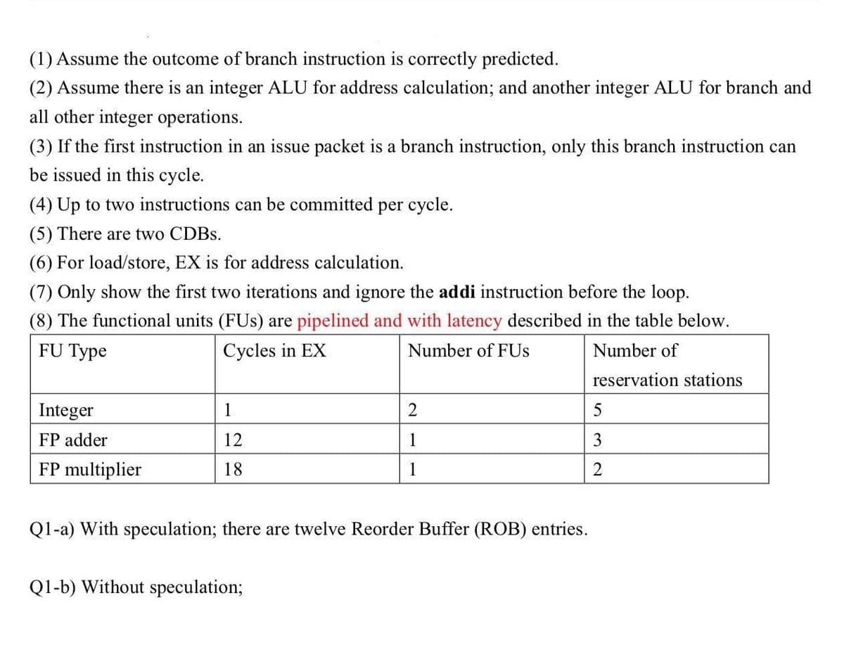 (1) Assume the outcome of branch instruction is correctly predicted.
(2) Assume there is an integer ALU for address calculation; and another integer ALU for branch and
all other integer operations.
(3) If the first instruction in an issue packet is a branch instruction, only this branch instruction can
be issued in this cycle.
(4) Up to two instructions can be committed per cycle.
(5) There are two CDBS.
(6) For load/store, EX is for address calculation.
(7) Only show the first two iterations and ignore the addi instruction before the loop.
(8) The functional units (FUs) are pipelined and with latency described in the table below.
FU Type
Cycles in EX
Number of FUS
Number of
reservation stations
Integer
1
FP adder
12
1
3
FP multiplier
18
1
Q1-a) With speculation; there are twelve Reorder Buffer (ROB) entries.
Q1-b) Without speculation;
