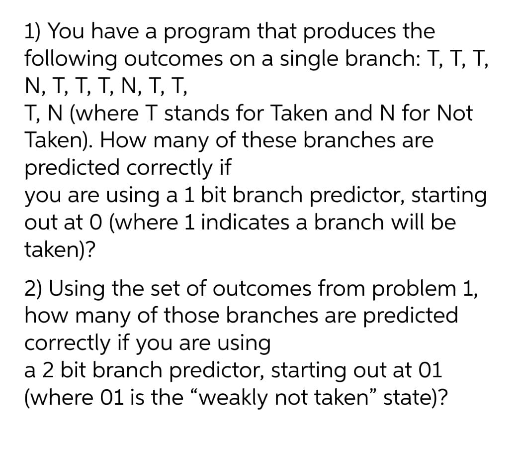 1) You have a program that produces the
following outcomes on a single branch: T, T, T,
N, T, T, T, N, T, T,
T, N (where T stands for Taken and N for Not
Taken). How many of these branches are
predicted correctly if
you are using a1 bit branch predictor, starting
out at 0 (where 1 indicates a branch will be
taken)?
2) Using the set of outcomes from problem 1,
how many of those branches are predicted
correctly if you are using
a 2 bit branch predictor, starting out at 01
(where 01 is the "weakly not taken" state)?
