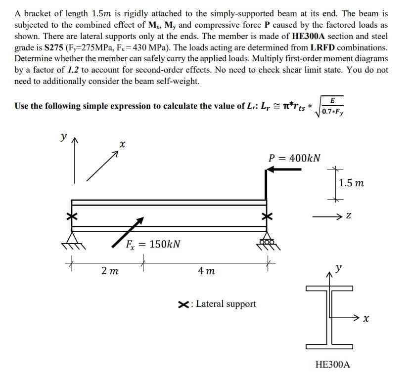 A bracket of length 1.5m is rigidly attached to the simply-supported beam at its end. The beam is
subjected to the combined effect of M,, M, and compressive force P caused by the factored loads as
shown. There are lateral supports only at the ends. The member is made of HE300A section and steel
grade is S275 (Fy-275MPA, Fu= 430 MPa). The loads acting are determined from LRFD combinations.
Determine whether the member can safely carry the applied loads. Multiply first-order moment diagrams
by a factor of 1.2 to account for second-order effects. No need to check shear limit state. You do not
need to additionally consider the beam self-weight.
E
Use the following simple expression to calculate the value of L:: L, = T*rts
0.7*Fy
y
P = 400kN
1.5 m
F = 150kN
2 т
4 т
X: Lateral support
НЕЗ00А
