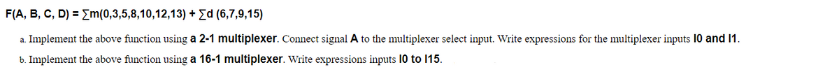 F(A, B, C, D) = Em(0,3,5,8,10,12,13) + Ed (6,7,9,15)
a. Implement the above function using a 2-1 multiplexer. Connect signal A to the multiplexer select input. Write expressions for the multiplexer inputs 10 and 1.
b. Implement the above function using a 16-1 multiplexer. Write expressions inputs 10 to 115.
