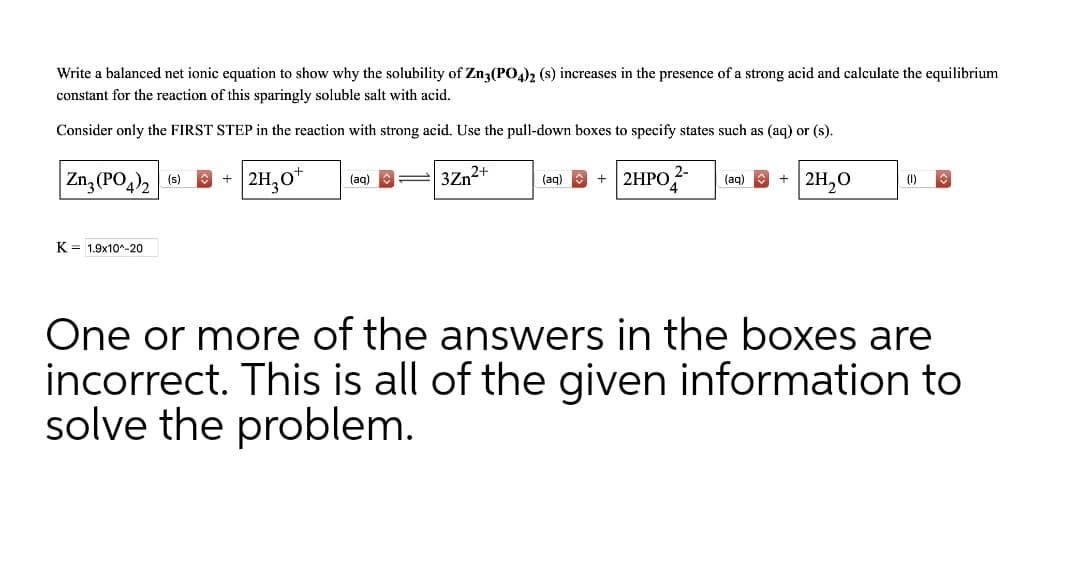 Write a balanced net ionic equation to show why the solubility of Zn3(PO4)2 (s) increases in the presence of a strong acid and calculate the equilibrium
constant for the reaction of this sparingly soluble salt with acid.
Consider only the FIRST STEP in the reaction with strong acid. Use the pull-down boxes to specify states such as (aq) or (s).
Zn, (PO,), (6) E
2H,0*
3Zn2+
| 2HPO
2H,0
(aq)
(aq)
(aq)
(1)
K = 1.9x10*-20
One or more of the answers in the boxes are
incorrect. This is all of the given information to
solve the problem.
