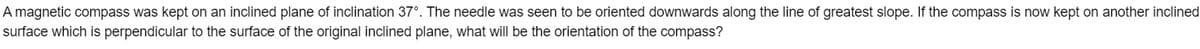 A magnetic compass was kept on an inclined plane of inclination 37°. The needle was seen to be oriented downwards along the line of greatest slope. If the compass is now kept on another inclined
surface which is perpendicular to the surface of the original inclined plane, what will be the orientation of the compass?