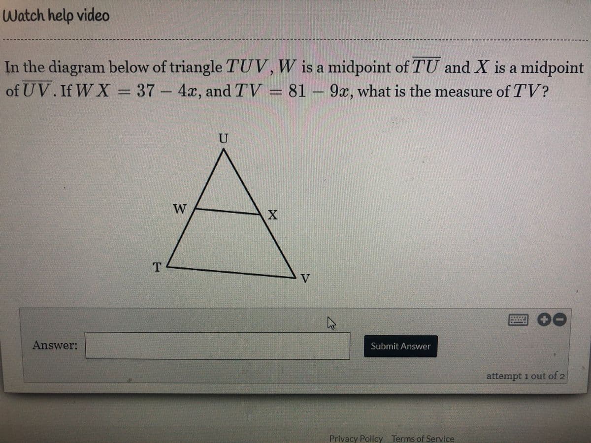 Watch help video
----
In the diagram below of triangle TUV, W is a midpoint of TU and X is a midpoint
of UV.If W X= V = 81 –
37 4x, and TV
9x, what is the measure of TV?
W
V
回00
Answer:
Submit Answer
attempt 1 out of 2
Privacy PolicyTerms.of Service
