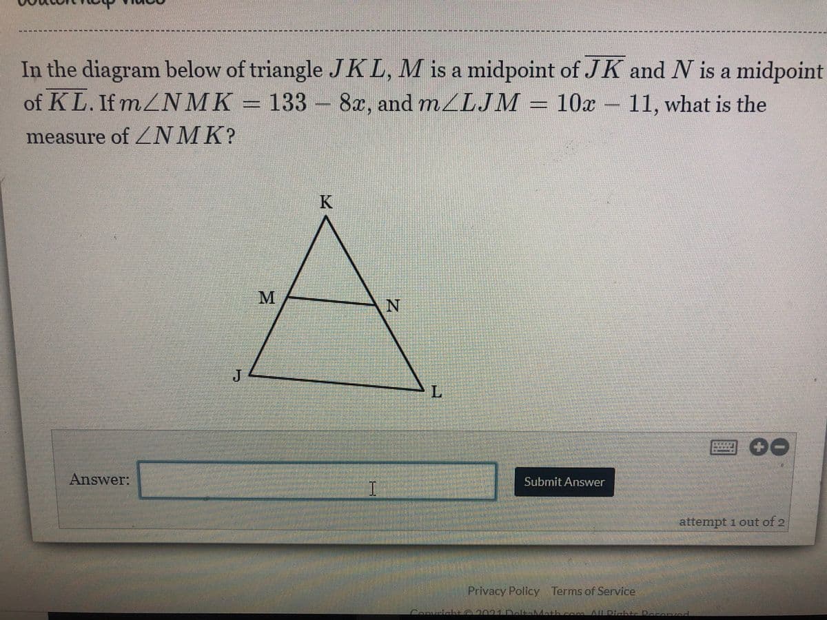 ---**-****----------- ----- 0
In the diagram below of triangle JKL, M is a midpoint of JK and N is a midpoint
of KL. If mZNMK = 133 - 8x, and mLJM 10x 11, what is the
measure of ZNMK?
K
N
圈 00
Answer:
Submit Answer
attempt 1 out of 2
Privacy Policy Terms of Service
