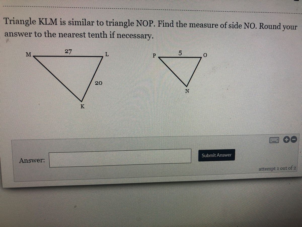 Triangle KLM is similar to triangle NOP. Find the measure of side NO. Round your
answer to the nearest tenth if necessary.
27
20
圈 00
Submit Answer
Answer:
attempt 1 out of 2
