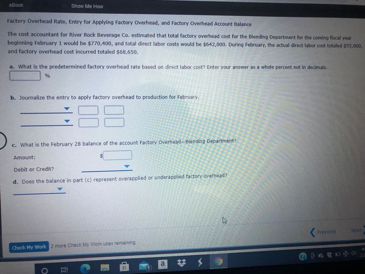 еВook
Show Me How
Factory Overhead Rate, Entry for Applying Factory Overhead, and Factory Overhead Account Balance
The cost accountant for River Rock Beverage Co. estimated that total factory overhead cost for the Blending Department for the coming fiscal year
beginning February 1 would be $770,400, and total direct labor costs would be $642,000. During February, the actual direct labor cost totaled $55,000,
and factory overhead cost incurred totaled $68,650.
a. What is the predetermined factory overhead rate based on direct labor cost? Enter your answer as a whole percent not in decimals.
b. Journalize the entry to apply factory overhead to production for February.
C. What is the February 28 balance of the account Factory Overhead-Blending Department?
Amount:
Debit or Credit?
d. Does the balance in part (c) represent overapplied or underapplied factory overhead?
Previous
Next
Check My Work 2 more Check My Work uses remaining.
@@a电口宁色
2/2
a
%24
