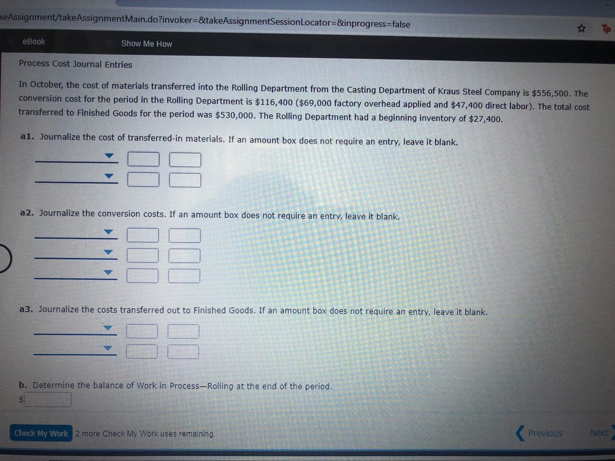 keAssignment/takeAssignmentMain.do?invoker=&takeAssignmentSessionLocator%3D&inprogress%3Dfalse
# To
еВook
Show Me How
Process Cost Journal Entries
In October, the cost of materials transferred into the Rolling Department from the Casting Department of Kraus Steel Company is $556,500. The
conversion cost for the period in the Rolling Department is $116,400 ($69,000 factory overhead applied and $47,400 direct labor). The total cost
transferred to Finished Goods for the period was $530,000. The Rolling Department had a beginning inventory of $27,400.
a1. Journalize the cost of transferred-in materials. If an amount box does not require an entry, leave it blank.
a2. Journalize the conversion costs. If an amount box does not require an entry, leave it blank.
a3. Journalize the costs transferred out to Finished Goods. If an amount box does not require an entry, leave it blank.
b. Determine the balance of Work in Process-Rolling at the end of the period.
Check My Work 2 more Check My Work uses remaining.
Previous
Next
