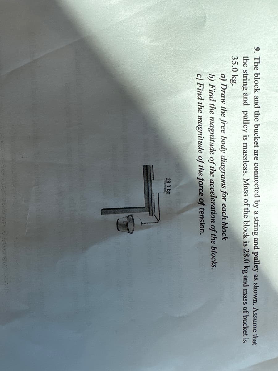 9. The block and the bucket are connected by a string and pulley as shown. Assume that
the string and pulley is massless. Mass of the block is 28.0 kg and mass of bucket is
35.0 kg.
a) Draw the free body diagrams for each block
b) Find the magnitude of the acceleration of the blocks.
c) Find the magnitude of the force of tension.
28.0 kg
7