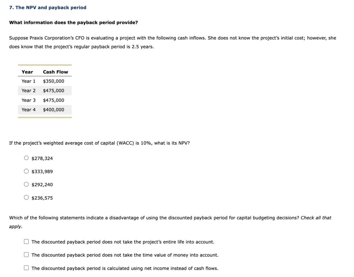 7. The NPV and payback period
What information does the payback period provide?
Suppose Praxis Corporation's CFO is evaluating a project with the following cash inflows. She does not know the project's initial cost; however, she
does know that the project's regular payback period is 2.5 years.
Year
Cash Flow
Year 1 $350,000
Year 2 $475,000
Year 3
$475,000
Year 4 $400,000
If the project's weighted average cost of capital (WACC) is 10%, what is its NPV?
$278,324
$333,989
$292,240
$236,575
Which of the following statements indicate a disadvantage of using the discounted payback period for capital budgeting decisions? Check all that
apply.
☐
The discounted payback period does not take the project's entire life into account.
The discounted payback period does not take the time value of money into account.
The discounted payback period is calculated using net income instead of cash flows.
☐