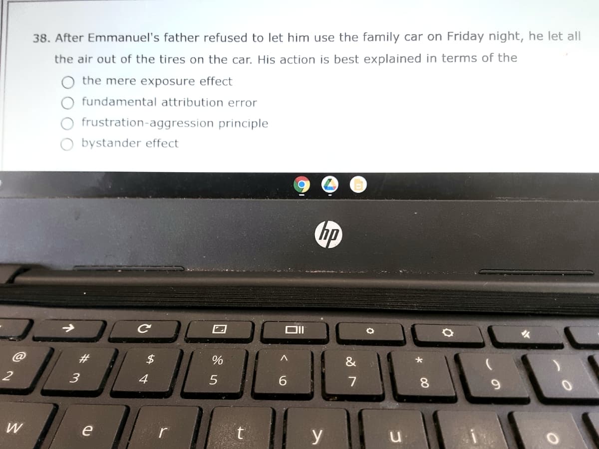 38. After Emmanuel's father refused to let him use the family car on Friday night, he let all
the air out of the tires on the car. His action is best explained in terms of the
the mere exposure effect
fundamental attribution error
frustration-aggression principle
bystander effect
hp
23
4
6.
7
8.
9.
e
r
y
