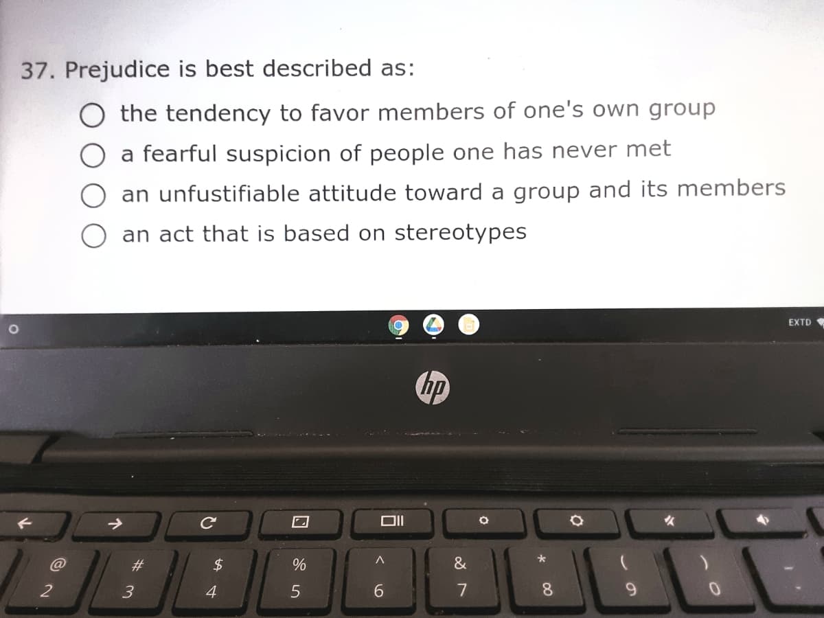 37. Prejudice is best described as:
the tendency to favor members of one's own group
a fearful suspicion of people one has never met
an unfustifiable attitude toward a group and its members
an act that is based on stereotypes
EXTD
hp
OII
*
23
24
&
2
4
6.
7
9.
00
