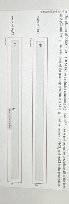 Macmillan Learning
The addition of 0.3800 L of 1.150 M KCl to a solution containing Ag* and Pb²+ ions is just enough to precipitate all of the ions
as AgCl and PbCl₂. The total mass of the resulting precipitate is 61.20 g. Find the masses of PbCl, and AgCl in the precipitate.
mass of PbCl₂:
mass of AgCl:
49
Incorrect
11.3
Incorrect
Enter numeric value
8