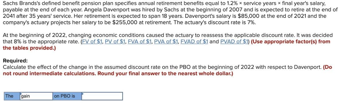 Sachs Brands's defined benefit pension plan specifies annual retirement benefits equal to 1.2% x service years x final year's salary,
payable at the end of each year. Angela Davenport was hired by Sachs at the beginning of 2007 and is expected to retire at the end of
2041 after 35 years' service. Her retirement is expected to span 18 years. Davenport's salary is $85,000 at the end of 2021 and the
company's actuary projects her salary to be $255,000 at retirement. The actuary's discount rate is 7%.
At the beginning of 2022, changing economic conditions caused the actuary to reassess the applicable discount rate. It was decided
that 8% is the appropriate rate. (FV of $1, PV of $1, FVA of $1, PVA of $1, FVAD of $1 and PVAD of $1) (Use appropriate factor(s) from
the tables provided.)
Required:
Calculate the effect of the change in the assumed discount rate on the PBO at the beginning of 2022 with respect to Davenport. (Do
not round intermediate calculations. Round your final answer to the nearest whole dollar.)
The
gain
on PBO is