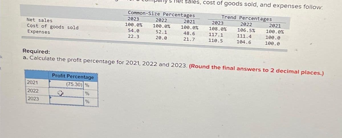 Net sales
Cost of goods sold
Expenses
2021
2022
2023
Profit Percentage
(75.30) %
%
%
Common-Size Percentages
2023
100.0%
54.0
22.3
sales, cost of goods sold, and expenses follow:
Trend Percentages
2022
106.5%
111.4
104.6
2022
100.0%
52.1
20.0
2021
100.0%
48.6
21.7
2023
108.0%
117.1
110.5
Required:
a. Calculate the profit percentage for 2021, 2022 and 2023. (Round the final answers to 2 decimal places.)
2021
100.0%
100.0
100.0