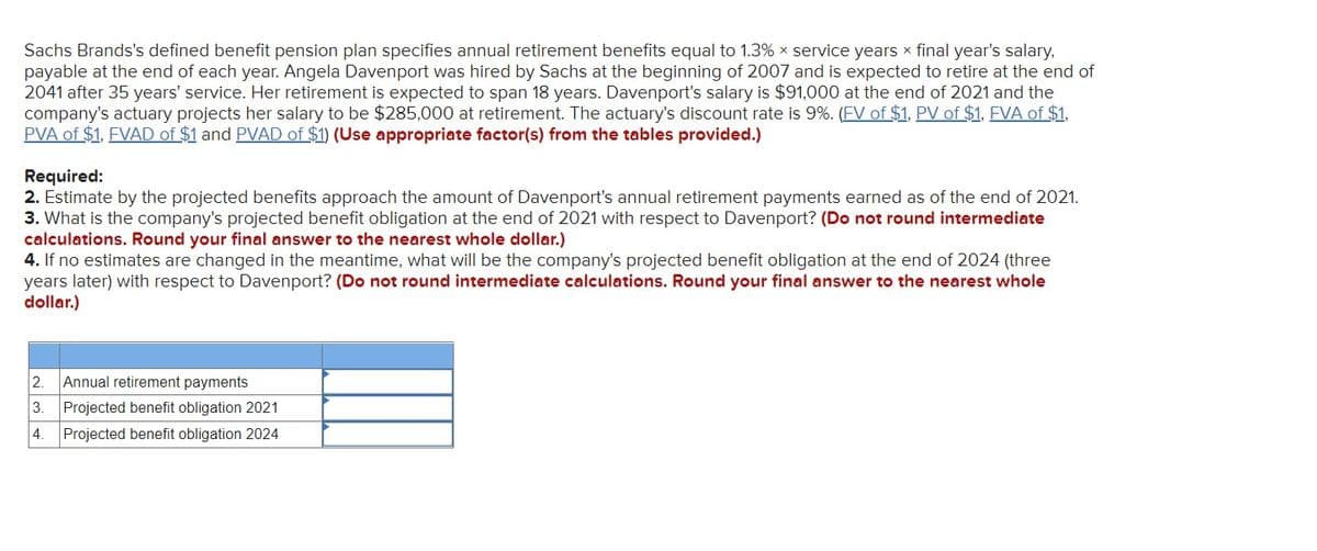 Sachs Brands's defined benefit pension plan specifies annual retirement benefits equal to 1.3% x service years x final year's salary,
payable at the end of each year. Angela Davenport was hired by Sachs at the beginning of 2007 and is expected to retire at the end of
2041 after 35 years' service. Her retirement is expected to span 18 years. Davenport's salary is $91,000 at the end of 2021 and the
company's actuary projects her salary to be $285,000 at retirement. The actuary's discount rate is 9%. (FV of $1, PV of $1, FVA of $1,
PVA of $1, FVAD of $1 and PVAD of $1) (Use appropriate factor(s) from the tables provided.)
Required:
2. Estimate by the projected benefits approach the amount of Davenport's annual retirement payments earned as of the end of 2021.
3. What is the company's projected benefit obligation at the end of 2021 with respect to Davenport? (Do not round intermediate
calculations. Round your final answer to the nearest whole dollar.)
4. If no estimates are changed in the meantime, what will be the company's projected benefit obligation at the end of 2024 (three
years later) with respect to Davenport? (Do not round intermediate calculations. Round your final answer to the nearest whole
dollar.)
2. Annual retirement payments
3. Projected benefit obligation 2021
4.
Projected benefit obligation 2024