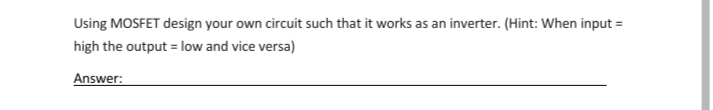 Using MOSFET design your own circuit such that it works as an inverter. (Hint: When input =
high the output = low and vice versa)
Answer:
