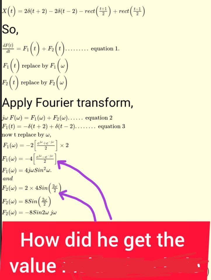 |x (t) - - -
= 26(t + 2) — 28(t − 2) — rect(+¹) +rect (¹¹)
So,
dF(t)
dt
F2
· = F₁ (t) + F₂ (t)
2 (+)... ..... equation 1.
F₁ (w)
Fit replace by F₁w
F₁ (1)
(1) replace by F₂ (w)
F2
Apply Fourier transform,
jw F(w) = F₁ (w) + F2₂(w)...... equation 2
F₁(t) = −6(t + 2) + 6(t - 2)........ equation 3
now t replace by w,
F₁(w) = -2 [+] x 2
F₁(w)
F1(w) = 4jwSin²w.
and
F2(w) = 2 x 4Sin (2)
=
|F2(w) = 8Sin (2)
F2(w) = -8Sin2w jw
How did he get the
value: