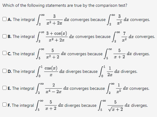 Which of the following statements are true by the comparison test?
3
3
x² + 2x
A. The integral
B. The integral
C. The integral
D. The integral
OE. The integral
F. The integral
2
poo 3 + cos(x)
x² + 2x
2
poo
2
+00
5
5
²+2
cos(x)
I
da converges because = √₂²
2
5
x+2
2
x² - 2x
de converges because
da converges because
de diverges because
·
ef
10
de converges because
de diverges because
:5₂₁²°
2
+00
1
2x
00
frº.
5
-^
5
x + 2
x5
de converges.
7
5
da diverges.
+2
da converges.
de diverges.
da converges.
da diverges.