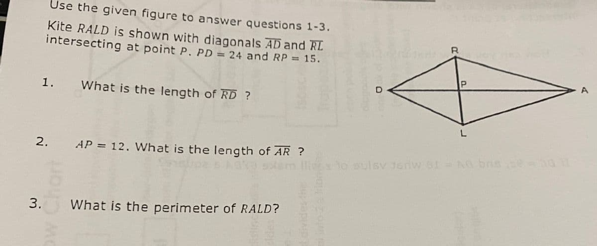 Use the given figure to answer questions 1-3.
Kite RALD is shown with diagonals AD and RL
intersecting at point P. PD = 24 and RP = 15.
1.
2.
What is the length of RD ?
MC
AP = 12. What is the length of AR ?
3. What is the perimeter of RALD?
sopis
OS
R
P
L
llivis to sulsy Jedw 81 = A0 base = 011
A