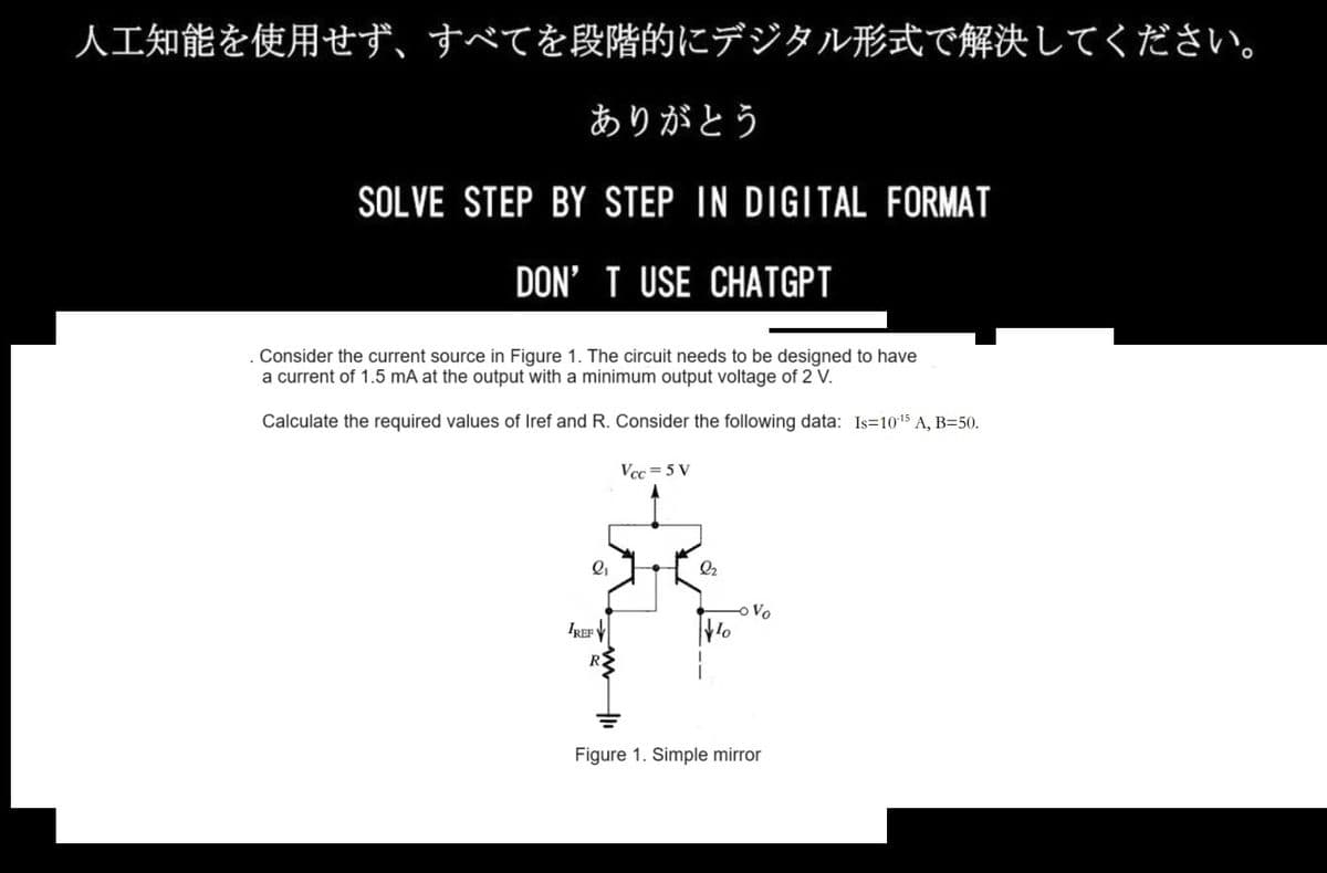 人工知能を使用せず、 すべてを段階的にデジタル形式で解決してください。
ありがとう
SOLVE STEP BY STEP IN DIGITAL FORMAT
DON'T USE CHATGPT
Consider the current source in Figure 1. The circuit needs to be designed to have
a current of 1.5 mA at the output with a minimum output voltage of 2 V.
Calculate the required values of Iref and R. Consider the following data: Is=10-15 A, B=50.
ℓi
IREF
Vcc=5V
Q2
Wo
Vo
Figure 1. Simple mirror