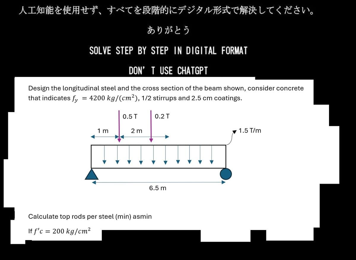 人工知能を使用せず、 すべてを段階的にデジタル形式で解決してください。
ありがとう
SOLVE STEP BY STEP IN DIGITAL FORMAT
DON'T USE CHATGPT
Design the longitudinal steel and the cross section of the beam shown, consider concrete
that indicates fy = 4200 kg/(cm²), 1/2 stirrups and 2.5 cm coatings.
1m
0.5T
2m
0.2T
6.5m
Calculate top rods per steel (min) asmin
If f'c = 200kg/cm²
1.5T/m