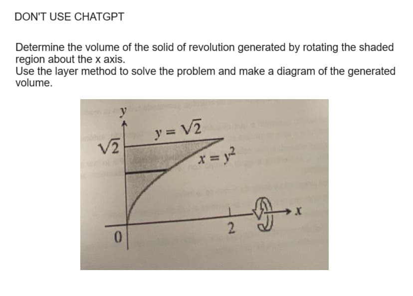 DON'T USE CHATGPT
Determine the volume of the solid of revolution generated by rotating the shaded
region about the x axis.
Use the layer method to solve the problem and make a diagram of the generated
volume.
y
√2
0
y = √2
x = y²
X