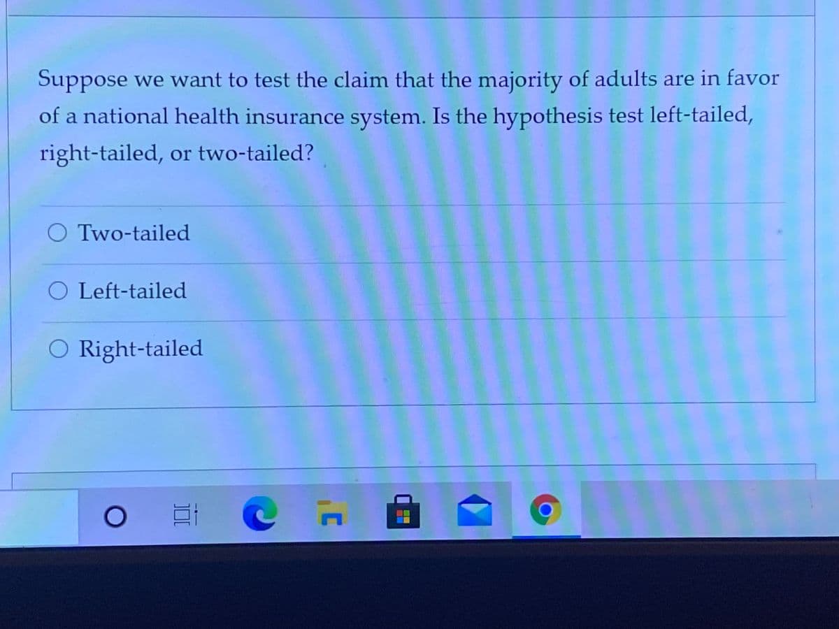 Suppose we want to test the claim that the majority of adults are in favor
of a national health insurance system. Is the hypothesis test left-tailed,
right-tailed, or two-tailed?
O Two-tailed
O Left-tailed
O Right-tailed
日
