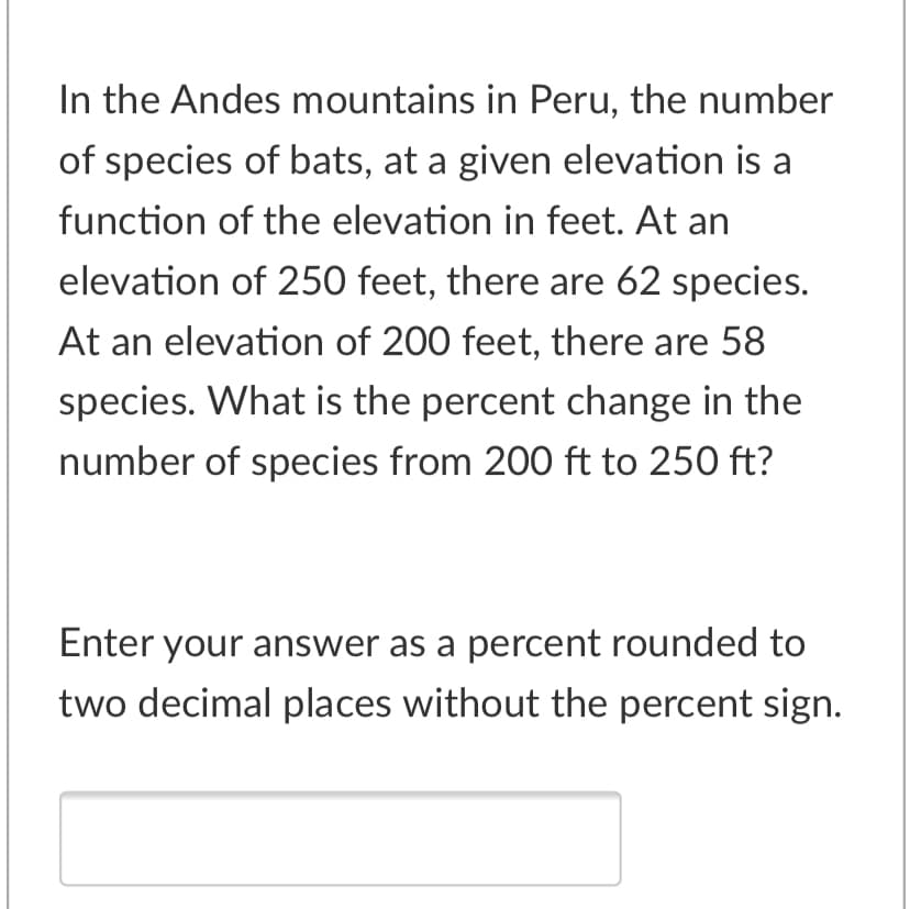 In the Andes mountains in Peru, the number
of species of bats, at a given elevation is a
function of the elevation in feet. At an
elevation of 250 feet, there are 62 species.
At an elevation of 200 feet, there are 58
species. What is the percent change in the
number of species from 200 ft to 250 ft?
Enter your answer as a percent rounded to
two decimal places without the percent sign.
