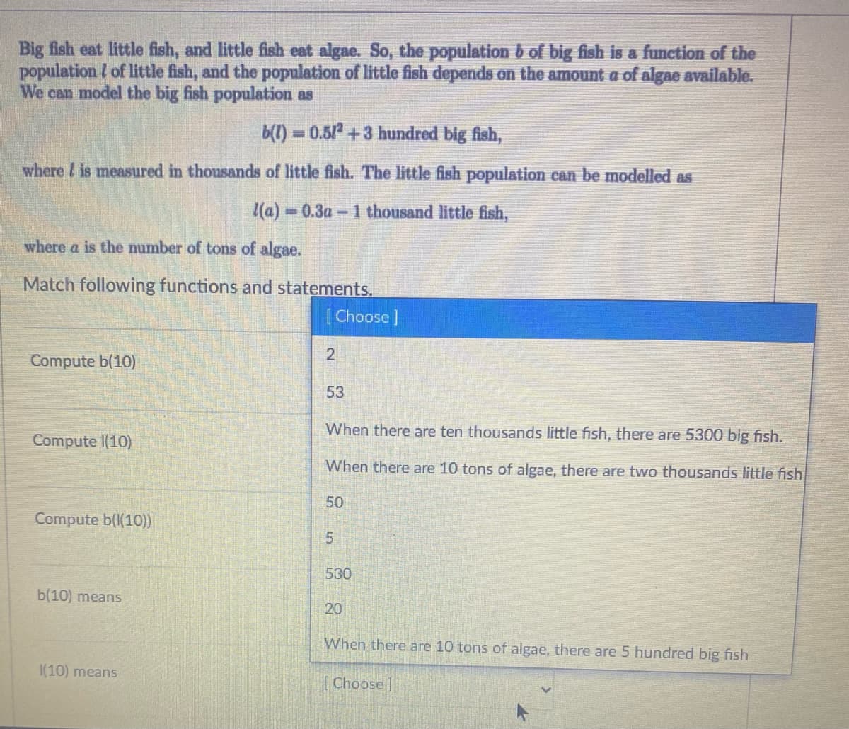 Big fish eat little fish, and little fish eat algae. So, the population b of big fish is a function of the
population I of little fish, and the population of little fish depends on the amount a of algae available.
We can model the big fish population as
b(1) = 0.5/+3 hundred big fish,
where I is measured in thousands of little fish. The little fish population can be modelled as
(a) 0.3a-1 thousand little fish,
where a is the number of tons of algae.
Match following functions and statements.
[Choose ]
Compute b(10)
53
When there are ten thousands little fish, there are 5300 big fish.
Compute I(10)
When there are 10 tons of algae, there are two thousands little fish
50
Compute b(I(10))
5.
530
b(10) means
20
When there are 10 tons of algae, there are 5 hundred big fish
|(10) means
[Choose ]

