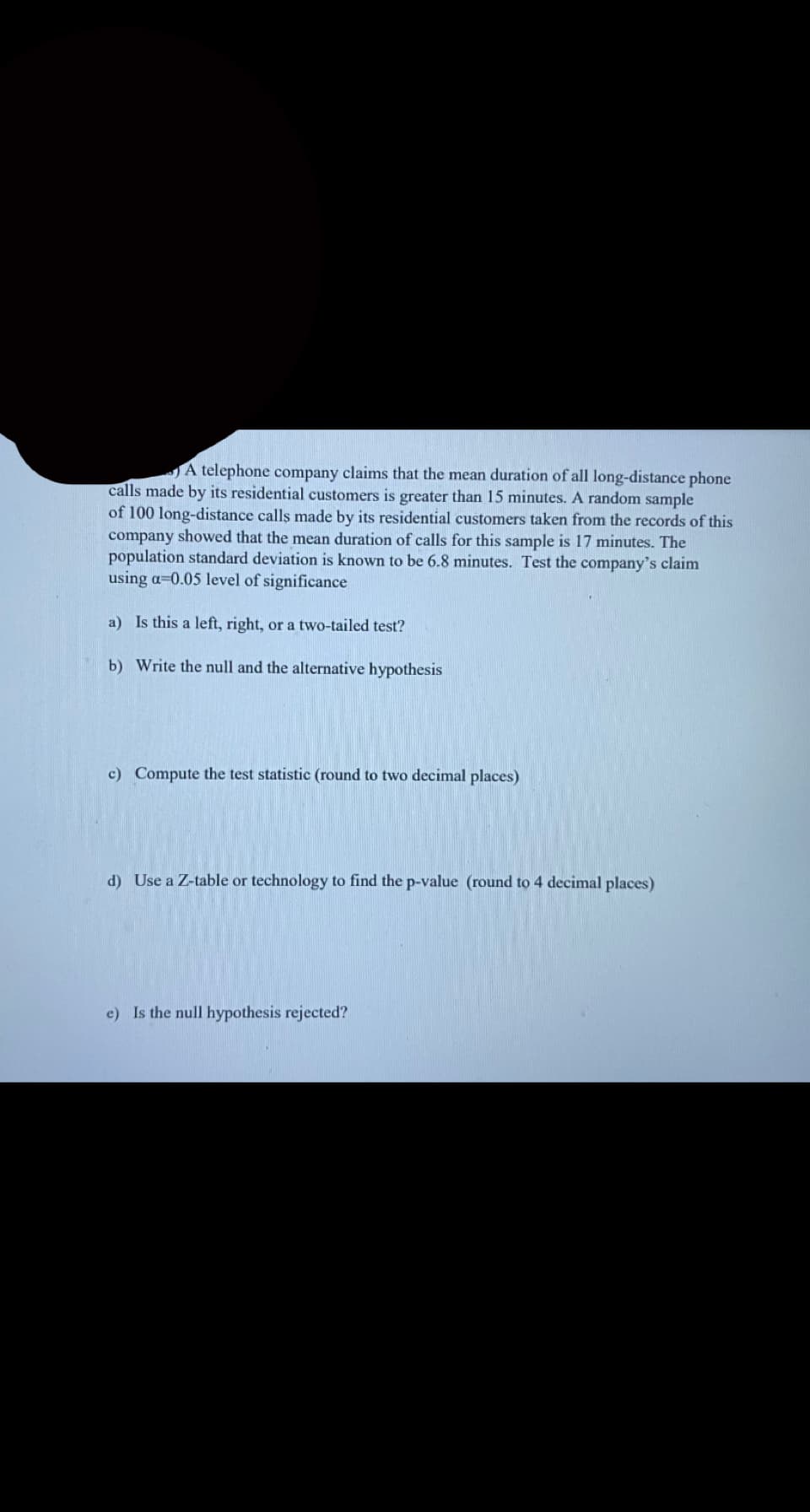 JA telephone company claims that the mean duration of all long-distance phone
calls made by its residential customers is greater than 15 minutes. A random sample
of 100 long-distance calls made by its residential customers taken from the records of this
company showed that the mean duration of calls for this sample is 17 minutes. The
population standard deviation is known to be 6.8 minutes. Test the company's claim
using a=0.05 level of significance
a) Is this a left, right, or a two-tailed test?
b) Write the null and the alternative hypothesis
c) Compute the test statistic (round to two decimal places)
d) Use a Z-table or technology to find the p-value (round to 4 decimal places)
e) Is the null hypothesis rejected?
