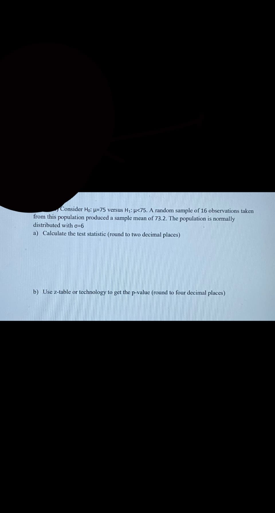 Consider Ho: H=75 versus H1: µ<75. A random sample of 16 observations taken
from this population produced a sample mean of 73.2. The population is normally
distributed with o=6
a) Calculate the test statistic (round to two decimal places)
b) Use z-table or technology to get the p-value (round to four decimal places)
