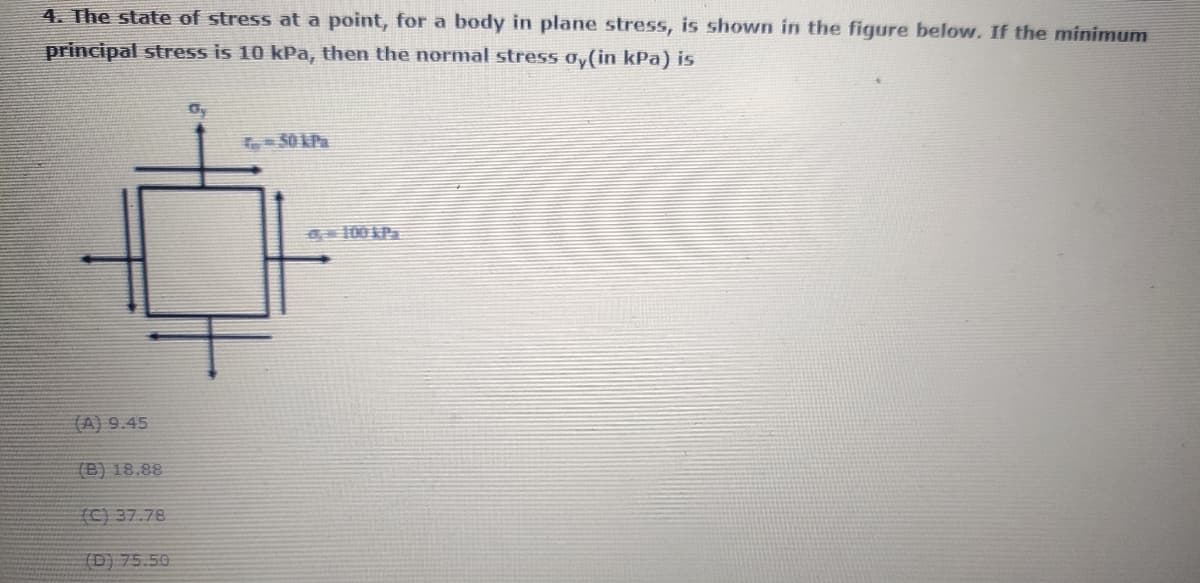 4. The state of stress at a point, for a body in plane stress, is shown in the figure below. If the minimum
principal stress is 10 kPa, then the normal stress oy(in kPa) is
Gy
100 P
(A) 9.45
(B) 18.88
(C) 37.78
(D) 75.50
