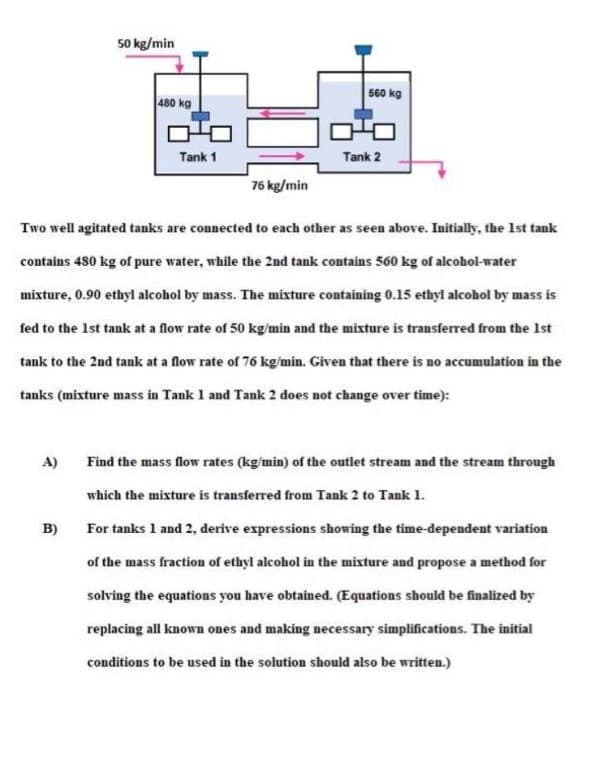 50 kg/min
560 kg
480 kg
Tank 1
Tank 2
76 kg/min
Two well agitated tanks are connected to each other as seen above. Initially, the Ist tank
contains 480 kg of pure water, while the 2nd tank contains 560 kg of alcohol-water
mixture, 0.90 ethyl alcohol by mass. The mixture containing 0.15 ethyl alcohol by mass is
fed to the Ist tank at a flow rate of 50 kg/min and the mixture is transferred from the Ist
tank to the 2nd tank at a flow rate of 76 kg/min. Given that there is no accumulation in the
tanks (mixture mass in Tank 1 and Tank 2 does not change over time):
A)
Find the mass flow rates (kg/min) of the outlet stream and the stream through
which the mixture is transferred from Tank 2 to Tank 1.
B)
For tanks 1 and 2, derive expressions showing the time-dependent variation
of the mass fraction of ethyl alcohol in the mixture and propose a method for
solving the equations you have obtained. (Equations should be finalized by
replacing all known ones and making necessary simplifications. The initial
conditions to be used in the solution should also be written.)
