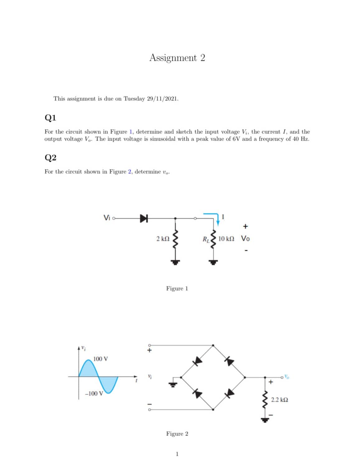 Assignment 2
This assignment is due on Tuesday 29/11/2021.
Q1
For the circuit shown in Figure 1, determine and sketch the input voltage Vi, the current I, and the
output voltage Vo. The input voltage is sinusoidal with a peak value of 6V and a frequency of 40 Hz.
Q2
For the circuit shown in Figure 2, determine vo.
Vi o
+
2 kN
RL
10 kn Vo
Figure 1
100 V
-100 V
2.2 k2
Figure 2
1
