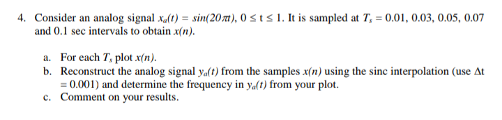 4. Consider an analog signal x,(t) = sin(207t), 0 < t < 1. It is sampled at T, = 0.01, 0.03, 0.05, 0.07
and 0.1 sec intervals to obtain x(n).
a. For each T, plot x(n).
b. Reconstruct the analog signal y.(t) from the samples x(n) using the sinc interpolation (use At
= 0.001) and determine the frequency in ya(t) from your plot.
c. Comment on your results.
